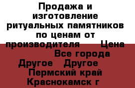 Продажа и изготовление ритуальных памятников по ценам от производителя!!! › Цена ­ 5 000 - Все города Другое » Другое   . Пермский край,Краснокамск г.